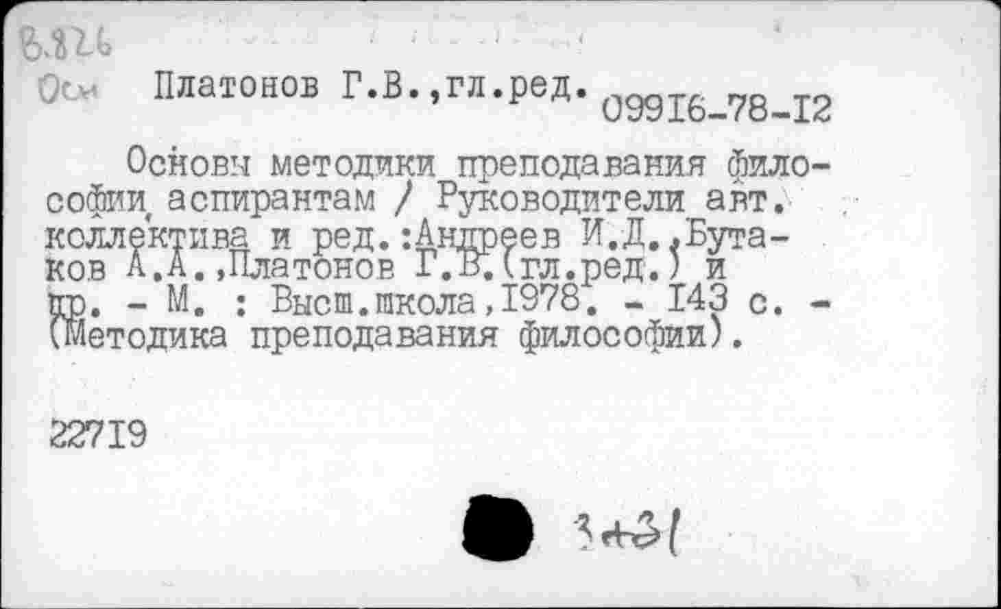 ﻿Платонов Г.В.,гл.ред. одд16_78_12
Основы методики преподавания философии аспирантам / Руководители авт. коллектива и ред. :Антгреев И. Д,.Бутаков А.А.»Платонов Г.В.(гл.ред.) и пр. - М. : Высш.школа,1978. - 143 с. -(методика преподавания философии).
22719